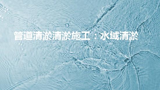 管道清淤清淤施工：水域清淤，刨析以后都市進展中的重要環(huán)保舉措！